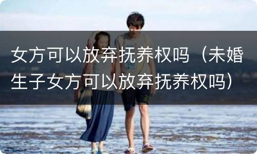 女方可以放弃抚养权吗（未婚生子女方可以放弃抚养权吗）