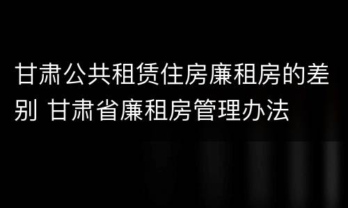 甘肃公共租赁住房廉租房的差别 甘肃省廉租房管理办法