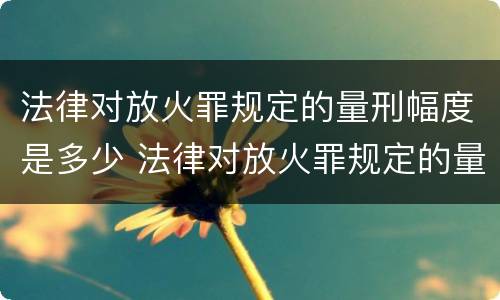 法律对放火罪规定的量刑幅度是多少 法律对放火罪规定的量刑幅度是多少倍