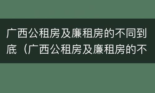 广西公租房及廉租房的不同到底（广西公租房及廉租房的不同到底怎么办）