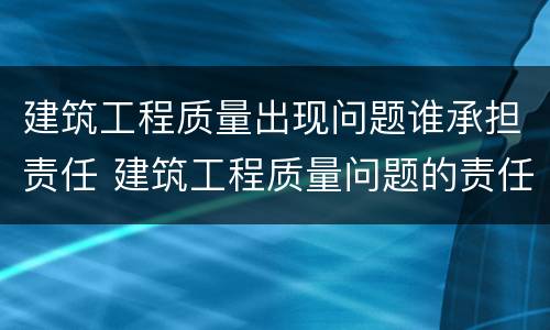 建筑工程质量出现问题谁承担责任 建筑工程质量问题的责任及建设法律关系方面