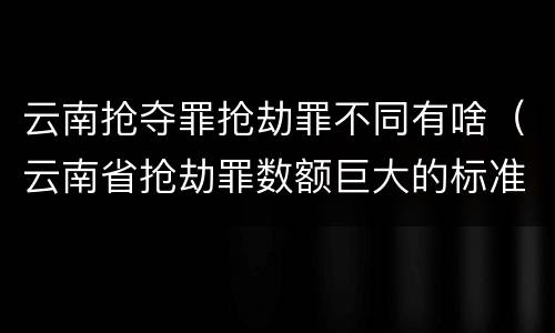 云南抢夺罪抢劫罪不同有啥（云南省抢劫罪数额巨大的标准）