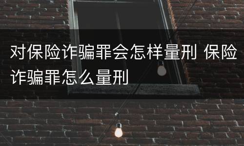 对保险诈骗罪会怎样量刑 保险诈骗罪怎么量刑