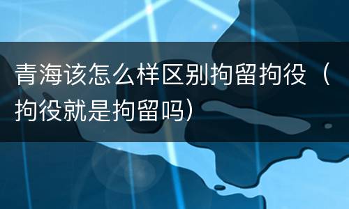 青海该怎么样区别拘留拘役（拘役就是拘留吗）
