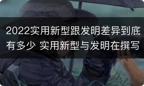 2022实用新型跟发明差异到底有多少 实用新型与发明在撰写时有区别吗