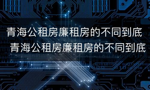 青海公租房廉租房的不同到底 青海公租房廉租房的不同到底区别