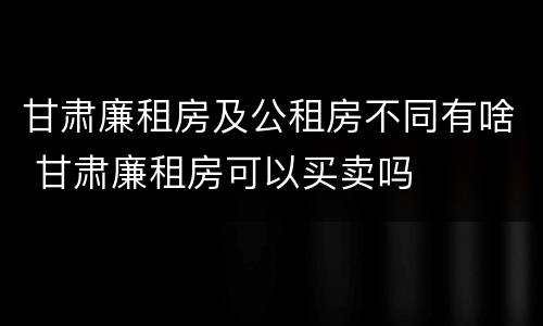 甘肃廉租房及公租房不同有啥 甘肃廉租房可以买卖吗
