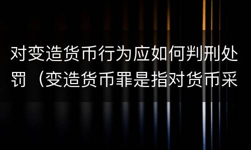 对变造货币行为应如何判刑处罚（变造货币罪是指对货币采用什么等方法）