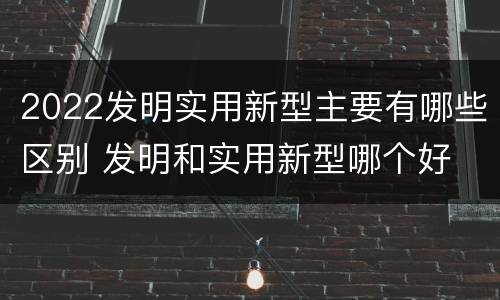 2022发明实用新型主要有哪些区别 发明和实用新型哪个好