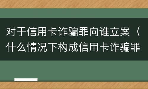 对于信用卡诈骗罪向谁立案（什么情况下构成信用卡诈骗罪）