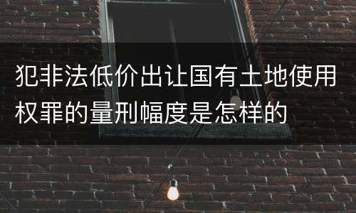 犯非法低价出让国有土地使用权罪的量刑幅度是怎样的