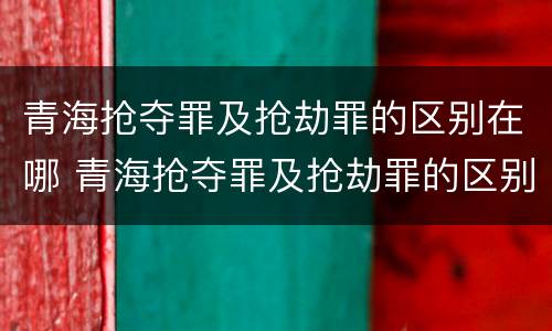 青海抢夺罪及抢劫罪的区别在哪 青海抢夺罪及抢劫罪的区别在哪儿
