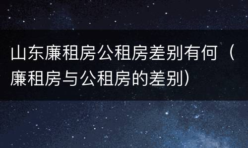 山东廉租房公租房差别有何（廉租房与公租房的差别）