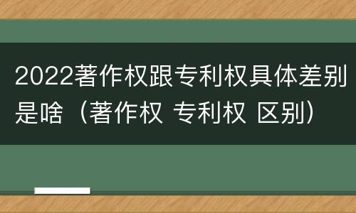 2022著作权跟专利权具体差别是啥（著作权 专利权 区别）