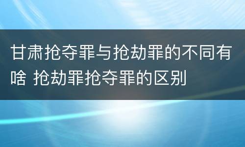 甘肃抢夺罪与抢劫罪的不同有啥 抢劫罪抢夺罪的区别