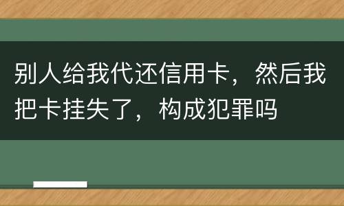 别人给我代还信用卡，然后我把卡挂失了，构成犯罪吗