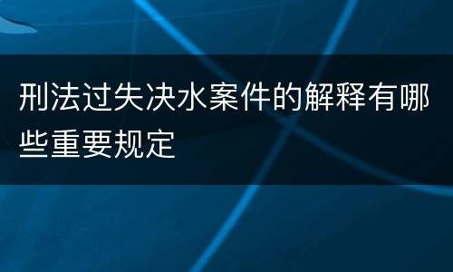 刑法过失决水案件的解释有哪些重要规定