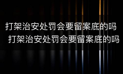打架治安处罚会要留案底的吗 打架治安处罚会要留案底的吗知乎