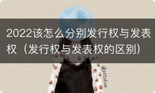 2022该怎么分别发行权与发表权（发行权与发表权的区别）