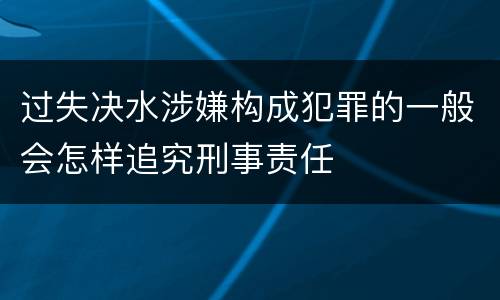 过失决水涉嫌构成犯罪的一般会怎样追究刑事责任