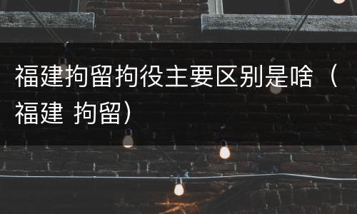 福建拘留拘役主要区别是啥（福建 拘留）