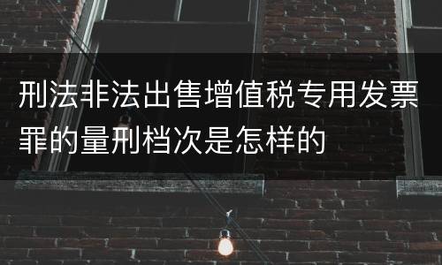 刑法非法出售增值税专用发票罪的量刑档次是怎样的