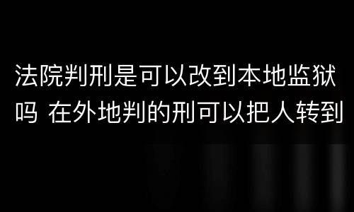 法院判刑是可以改到本地监狱吗 在外地判的刑可以把人转到当地的监狱吗