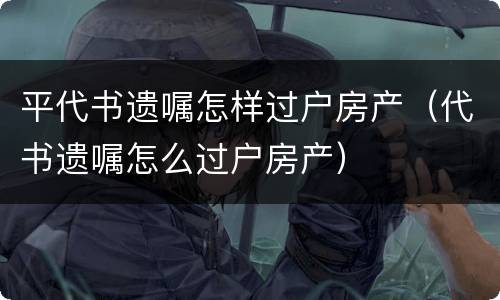 平代书遗嘱怎样过户房产（代书遗嘱怎么过户房产）