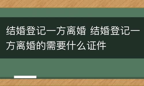 结婚登记一方离婚 结婚登记一方离婚的需要什么证件