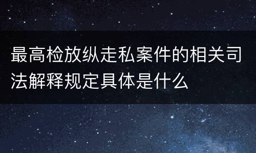 最高检放纵走私案件的相关司法解释规定具体是什么