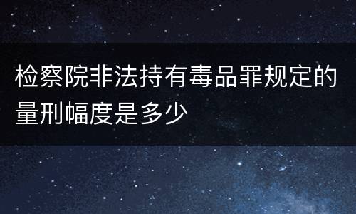 检察院非法持有毒品罪规定的量刑幅度是多少