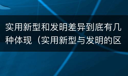 实用新型和发明差异到底有几种体现（实用新型与发明的区别有哪些）