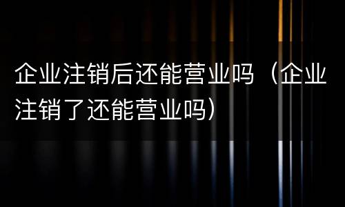 企业注销后还能营业吗（企业注销了还能营业吗）