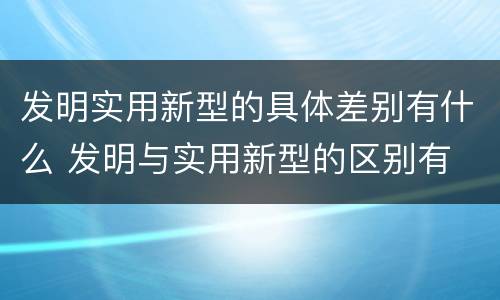 发明实用新型的具体差别有什么 发明与实用新型的区别有