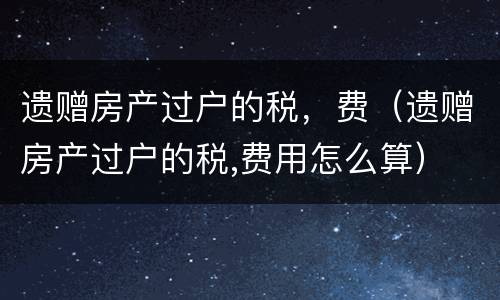 遗赠房产过户的税，费（遗赠房产过户的税,费用怎么算）