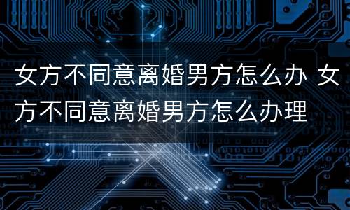 女方不同意离婚男方怎么办 女方不同意离婚男方怎么办理