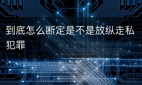 到底怎么断定是不是放纵走私犯罪
