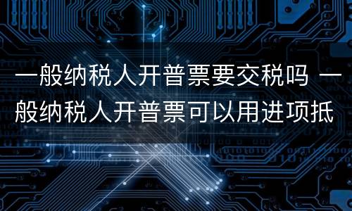 一般纳税人开普票要交税吗 一般纳税人开普票可以用进项抵扣吗