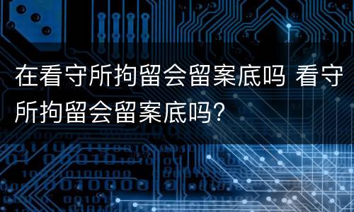 在看守所拘留会留案底吗 看守所拘留会留案底吗?