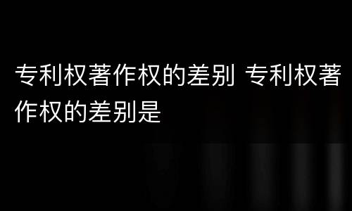 专利权著作权的差别 专利权著作权的差别是