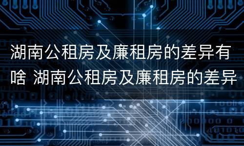 湖南公租房及廉租房的差异有啥 湖南公租房及廉租房的差异有啥区别