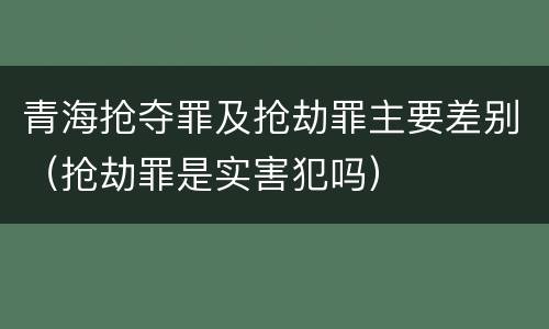 青海抢夺罪及抢劫罪主要差别（抢劫罪是实害犯吗）
