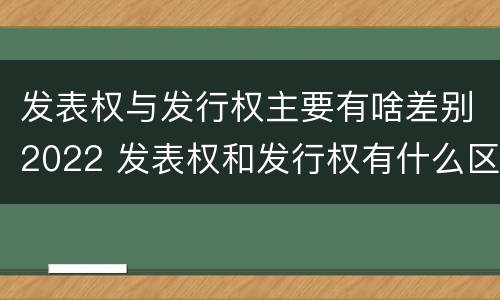 发表权与发行权主要有啥差别2022 发表权和发行权有什么区别