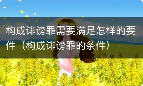 构成诽谤罪需要满足怎样的要件（构成诽谤罪的条件）