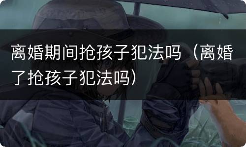 离婚期间抢孩子犯法吗（离婚了抢孩子犯法吗）