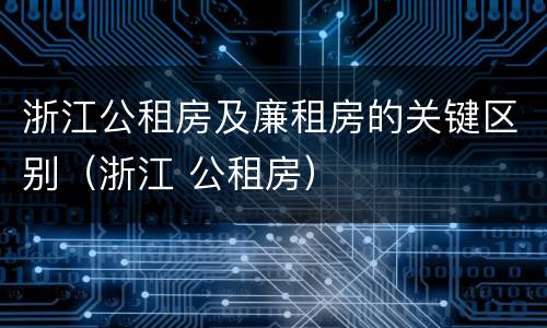 浙江公租房及廉租房的关键区别（浙江 公租房）