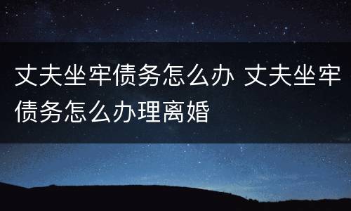 丈夫坐牢债务怎么办 丈夫坐牢债务怎么办理离婚