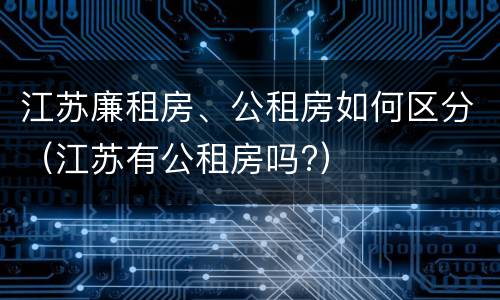 江苏廉租房、公租房如何区分（江苏有公租房吗?）