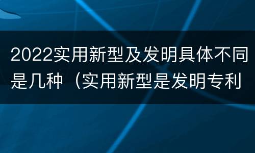 2022实用新型及发明具体不同是几种（实用新型是发明专利吗）