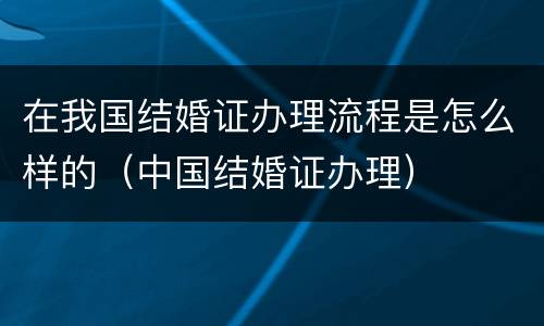 在我国结婚证办理流程是怎么样的（中国结婚证办理）